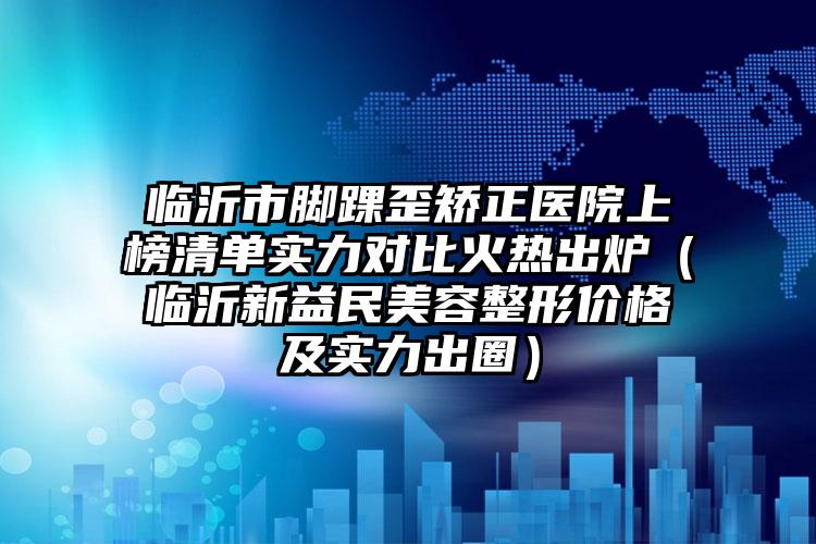 临沂市脚踝歪矫正医院上榜清单实力对比火热出炉（临沂新益民美容整形价格及实力出圈）