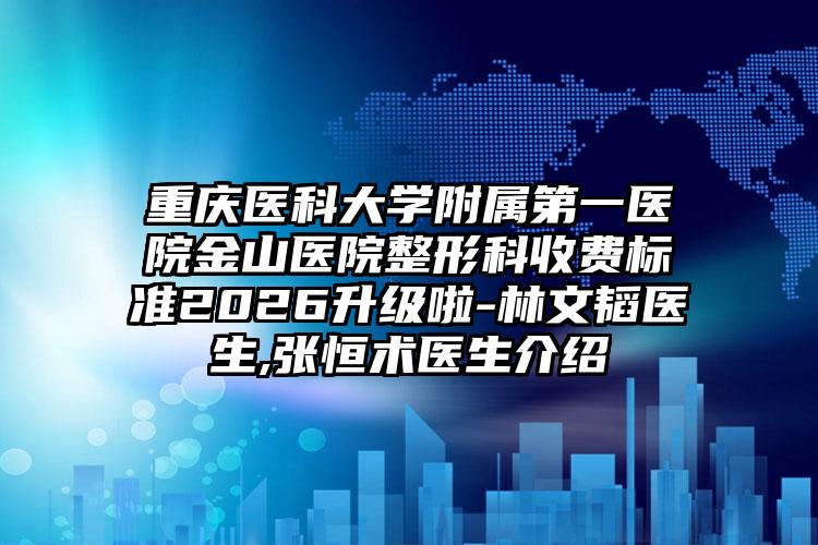 重庆医科大学附属第一医院金山医院整形科收费标准2026升级啦-林文韬医生,张恒术医生介绍