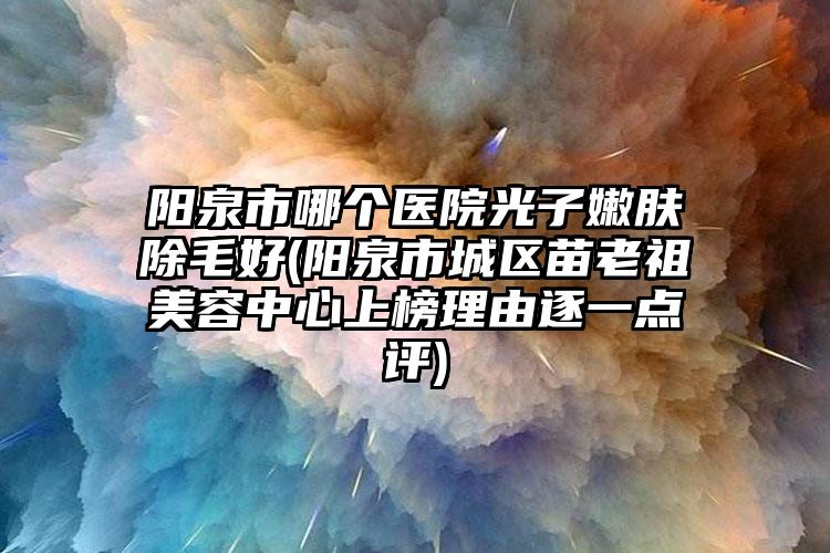 阳泉市哪个医院光子嫩肤除毛好(阳泉市城区苗老祖美容中心上榜理由逐一点评)