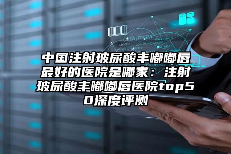 中国注射玻尿酸丰嘟嘟唇最好的医院是哪家：注射玻尿酸丰嘟嘟唇医院top50深度评测