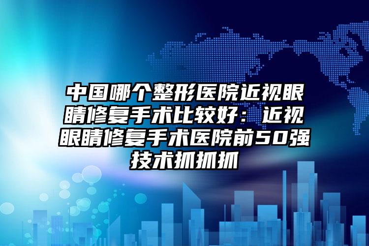 中国哪个整形医院近视眼睛修复手术比较好：近视眼睛修复手术医院前50强技术抓抓抓