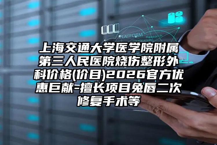 上海交通大学医学院附属第三人民医院烧伤整形外科价格(价目)2026官方优惠巨献-擅长项目兔唇二次修复手术等