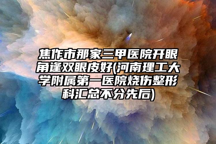 焦作市那家三甲医院开眼角逢双眼皮好(河南理工大学附属第一医院烧伤整形科汇总不分先后)