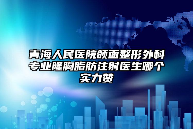 青海人民医院颌面整形外科专业隆胸脂肪注射医生哪个实力赞
