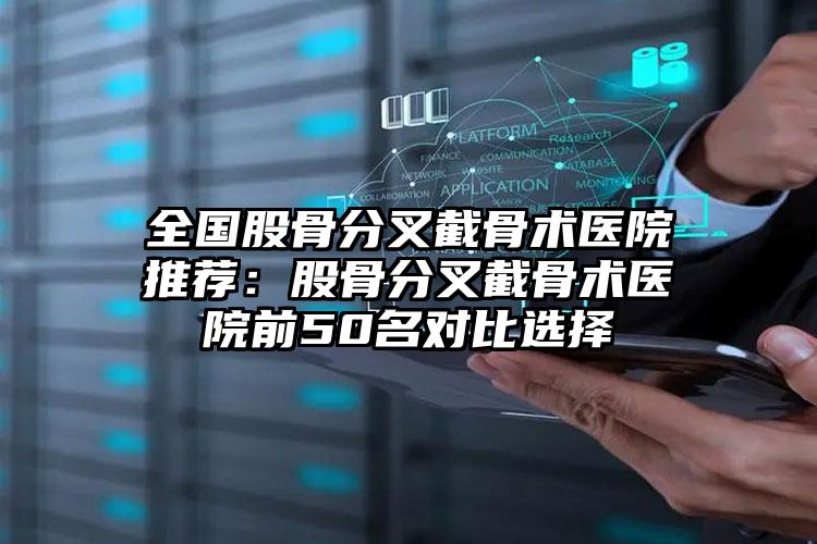 全国股骨分叉截骨术医院推荐：股骨分叉截骨术医院前50名对比选择