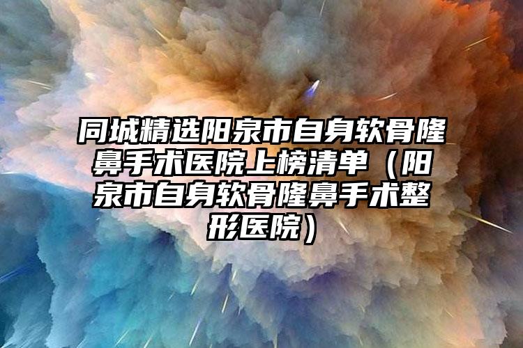 同城精选阳泉市自身软骨隆鼻手术医院上榜清单（阳泉市自身软骨隆鼻手术整形医院）