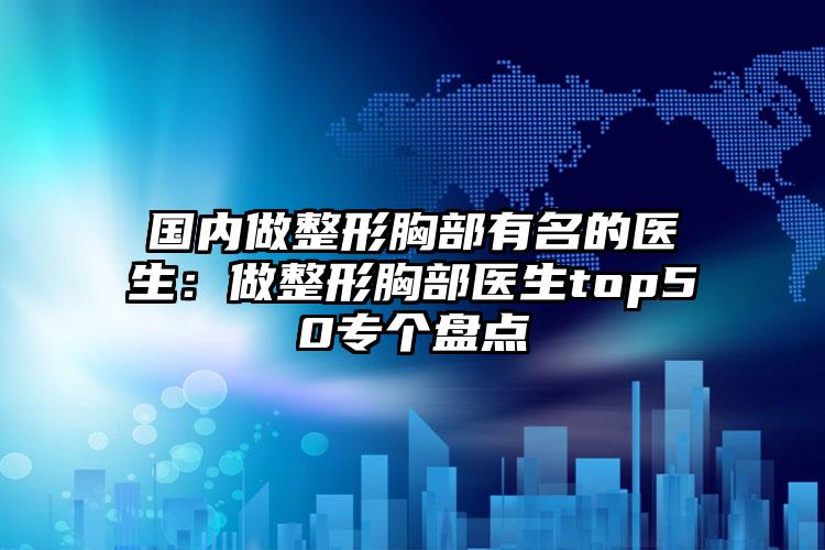 国内做整形胸部有名的医生：做整形胸部医生top50专个盘点