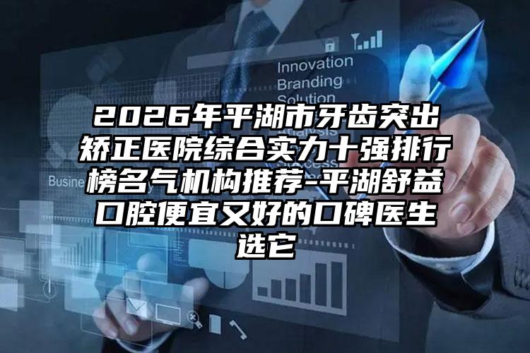 2026年平湖市牙齿突出矫正医院综合实力十强排行榜名气机构推荐-平湖舒益口腔便宜又好的口碑医生选它