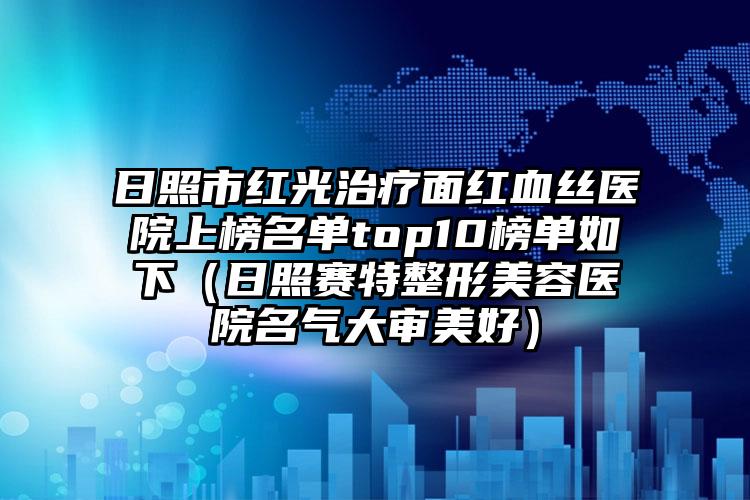 日照市红光治疗面红血丝医院上榜名单top10榜单如下（日照赛特整形美容医院名气大审美好）