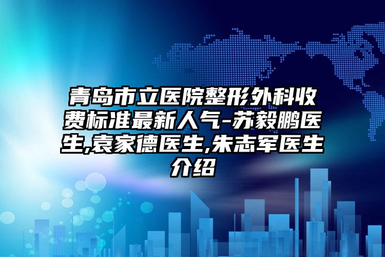 青岛市立医院整形外科收费标准最新人气-苏毅鹏医生,袁家德医生,朱志军医生介绍
