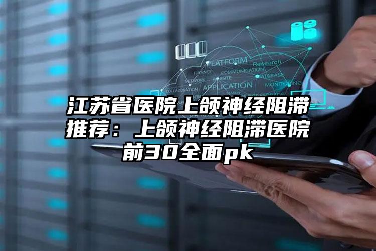 江苏省医院上颌神经阻滞推荐：上颌神经阻滞医院前30全面pk