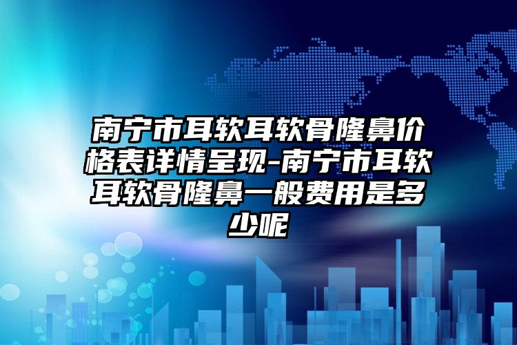 南宁市耳软耳软骨隆鼻价格表详情呈现-南宁市耳软耳软骨隆鼻一般费用是多少呢