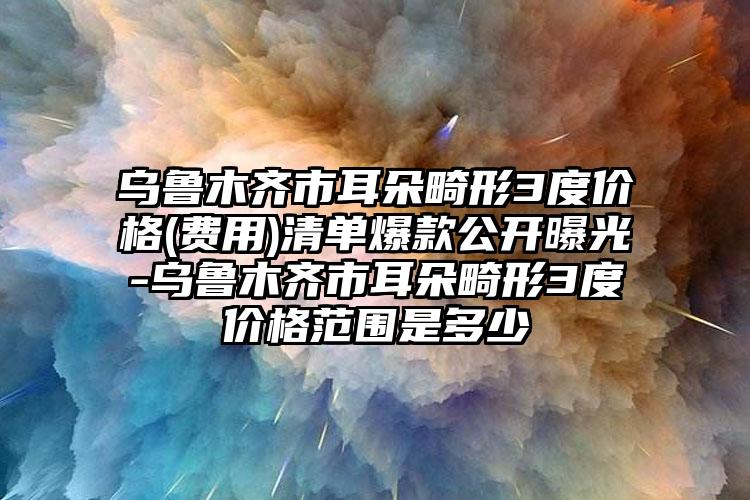 乌鲁木齐市耳朵畸形3度价格(费用)清单爆款公开曝光-乌鲁木齐市耳朵畸形3度价格范围是多少