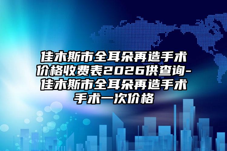 佳木斯市全耳朵再造手术价格收费表2026供查询-佳木斯市全耳朵再造手术手术一次价格