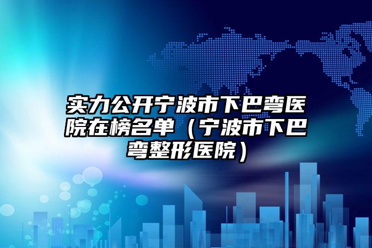 实力公开宁波市下巴弯医院在榜名单（宁波市下巴弯整形医院）