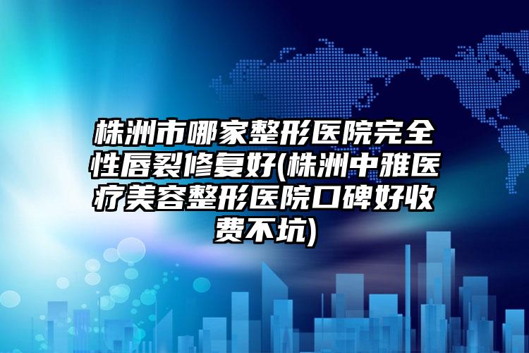 株洲市哪家整形医院完全性唇裂修复好(株洲中雅医疗美容整形医院口碑好收费不坑)
