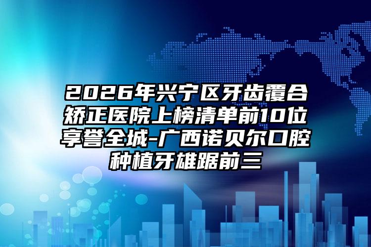 2026年兴宁区牙齿覆合矫正医院上榜清单前10位享誉全城-广西诺贝尔口腔种植牙雄踞前三