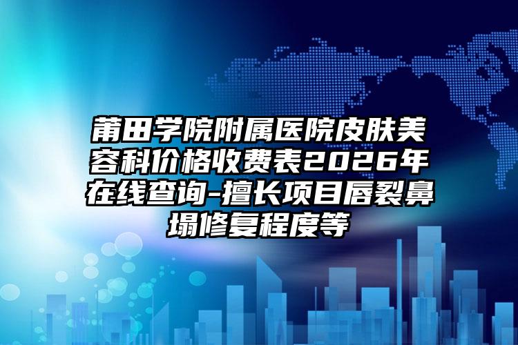 莆田学院附属医院皮肤美容科价格收费表2026年在线查询-擅长项目唇裂鼻塌修复程度等