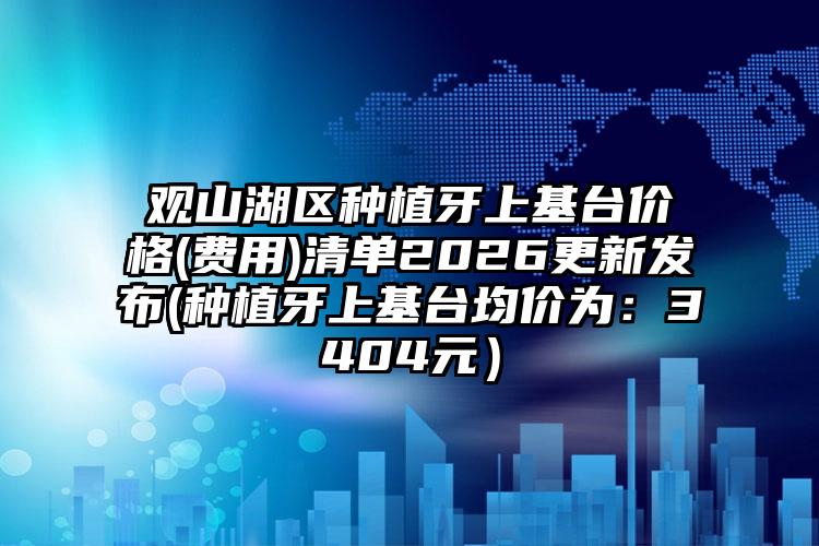 观山湖区种植牙上基台价格(费用)清单2026更新发布(种植牙上基台均价为：3404元）