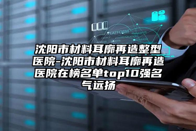 沈阳市材料耳廓再造整型医院-沈阳市材料耳廓再造医院在榜名单top10强名气远扬