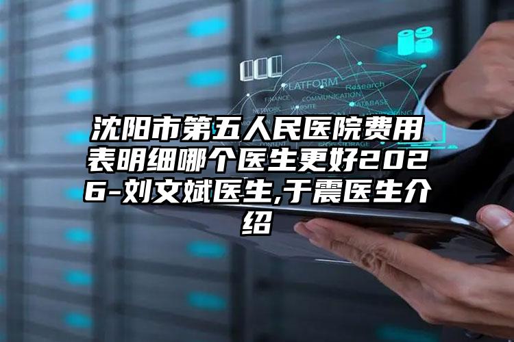 沈阳市第五人民医院费用表明细哪个医生更好2026-刘文斌医生,于震医生介绍