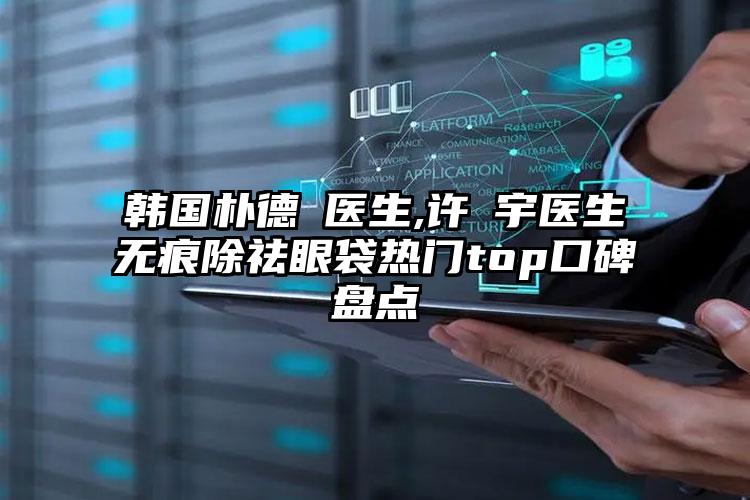 韩国朴德濬医生,许晸宇医生无痕除祛眼袋热门top口碑盘点