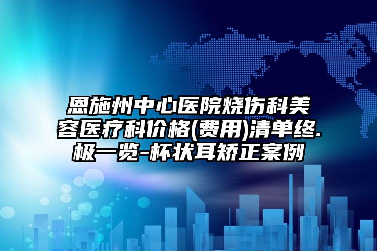 恩施州中心医院烧伤科美容医疗科价格(费用)清单终.极一览-杯状耳矫正案例