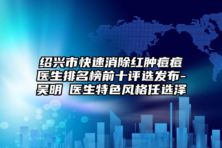 绍兴市快速消除红肿痘痘医生排名榜前十评选发布-吴明埈医生特色风格任选泽