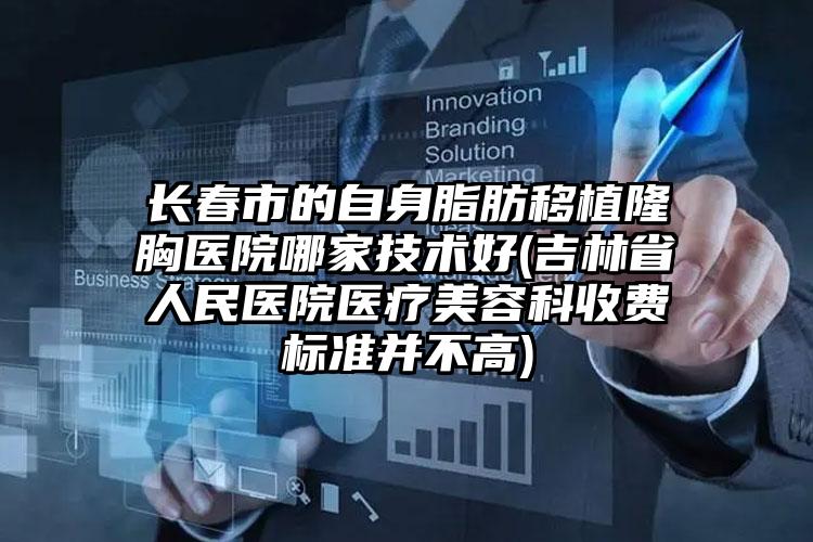 长春市的自身脂肪移植隆胸医院哪家技术好(吉林省人民医院医疗美容科收费标准并不高)
