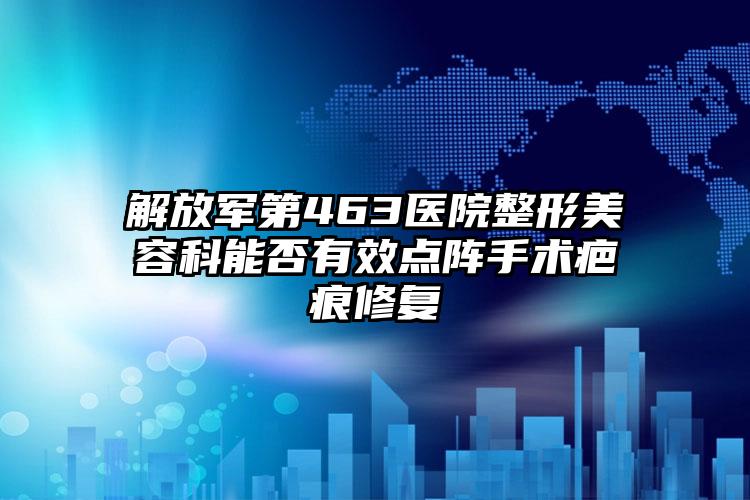 解放军第463医院整形美容科能否有效点阵手术疤痕修复