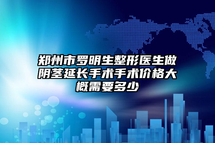郑州市罗明生整形医生做阴茎延长手术手术价格大概需要多少