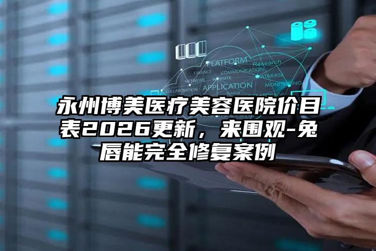 永州博美医疗美容医院价目表2026更新，来围观-兔唇能完全修复案例