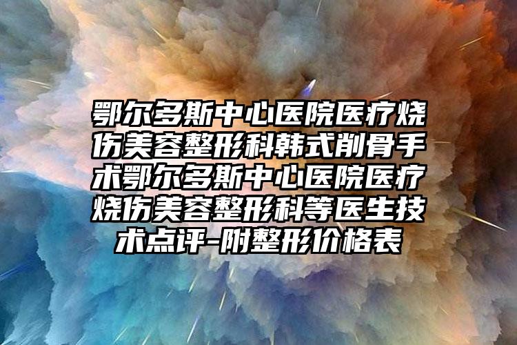 鄂尔多斯中心医院医疗烧伤美容整形科韩式削骨手术鄂尔多斯中心医院医疗烧伤美容整形科等医生技术点评-附整形价格表