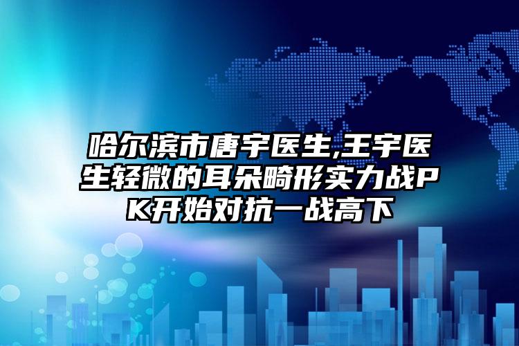 哈尔滨市唐宇医生,王宇医生轻微的耳朵畸形实力战PK开始对抗一战高下