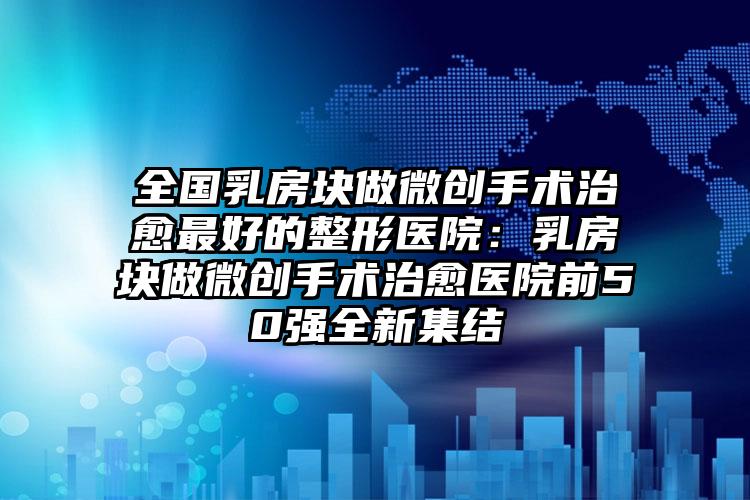 全国乳房块做微创手术治愈最好的整形医院：乳房块做微创手术治愈医院前50强全新集结