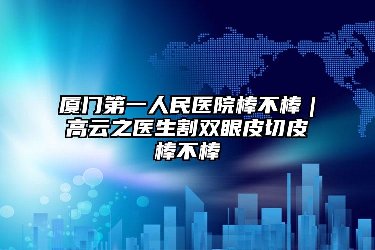 厦门第一人民医院棒不棒｜高云之医生割双眼皮切皮棒不棒