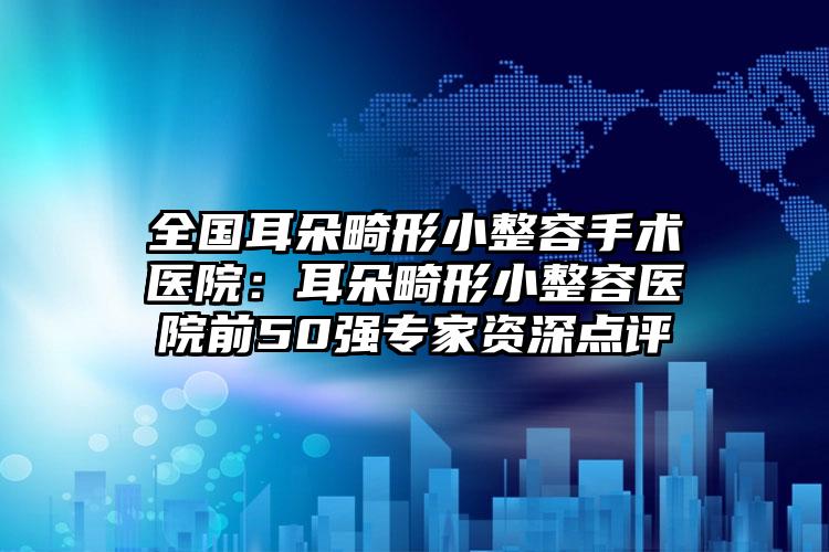 全国耳朵畸形小整容手术医院：耳朵畸形小整容医院前50强专家资深点评