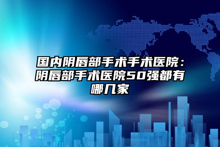 国内阴唇部手术手术医院：阴唇部手术医院50强都有哪几家