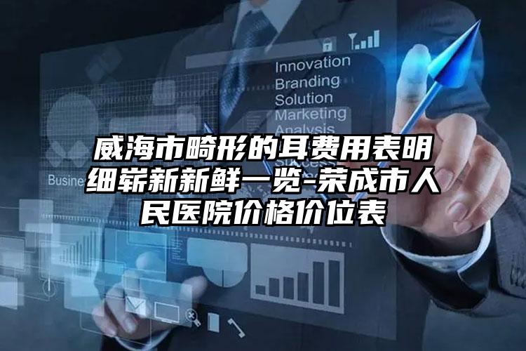 威海市畸形的耳费用表明细崭新新鲜一览-荣成市人民医院价格价位表