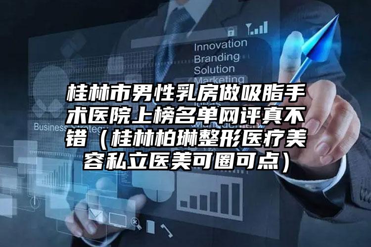 桂林市男性乳房做吸脂手术医院上榜名单网评真不错（桂林柏琳整形医疗美容私立医美可圈可点）