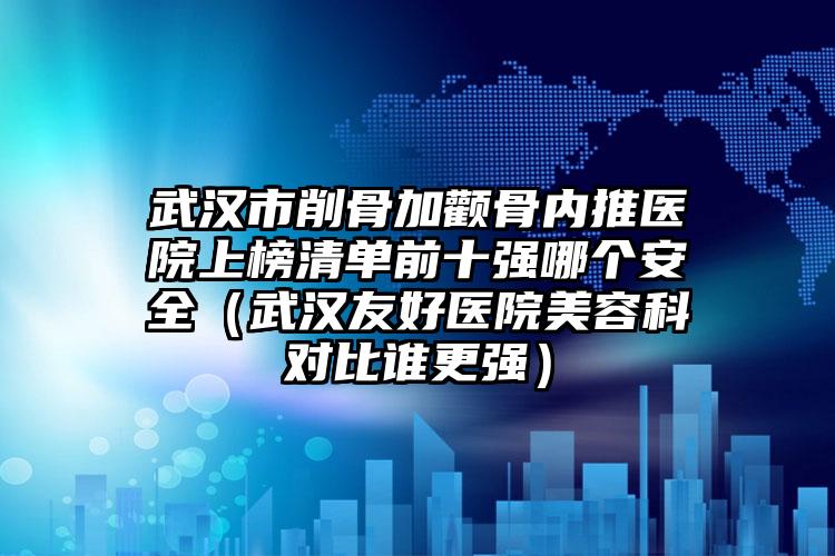 武汉市削骨加颧骨内推医院上榜清单前十强哪个安全(武汉友好医院美容科对比谁更强)