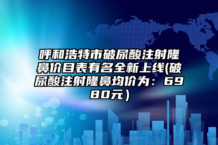 呼和浩特市破尿酸注射隆鼻价目表有名全新上线(破尿酸注射隆鼻均价为：6980元）