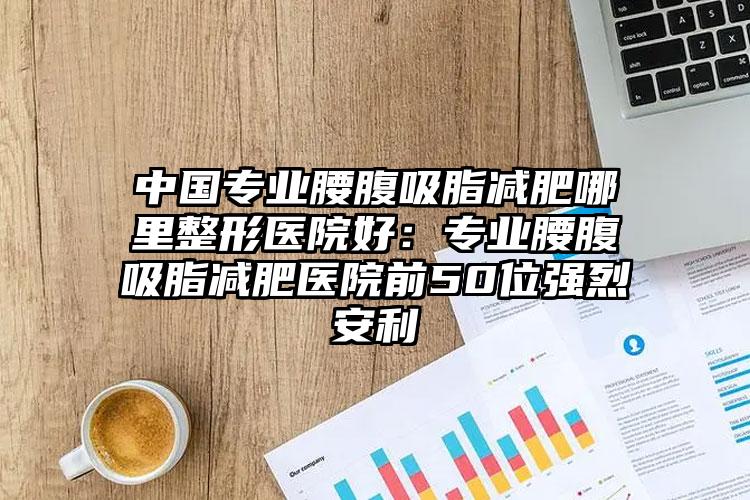 中国专业腰腹吸脂减肥哪里整形医院好：专业腰腹吸脂减肥医院前50位强烈安利