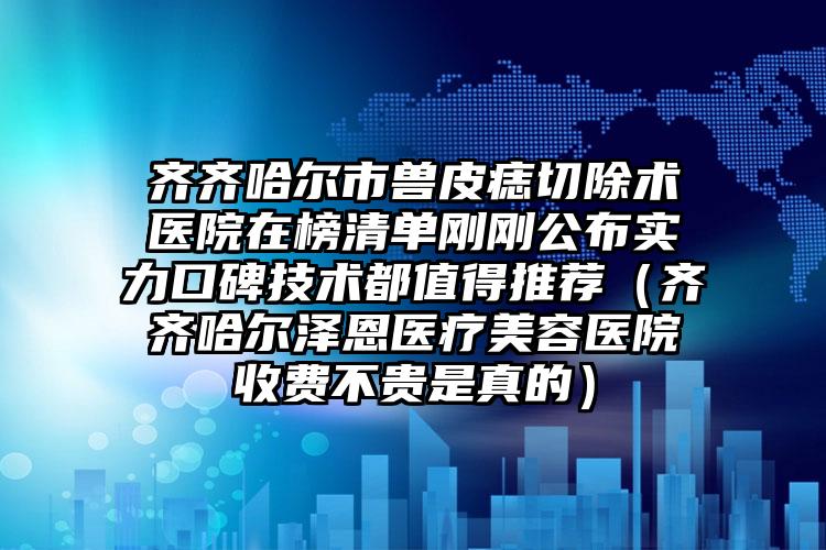 齐齐哈尔市兽皮痣切除术医院在榜清单刚刚公布实力口碑技术都值得推荐（齐齐哈尔泽恩医疗美容医院收费不贵是真的）