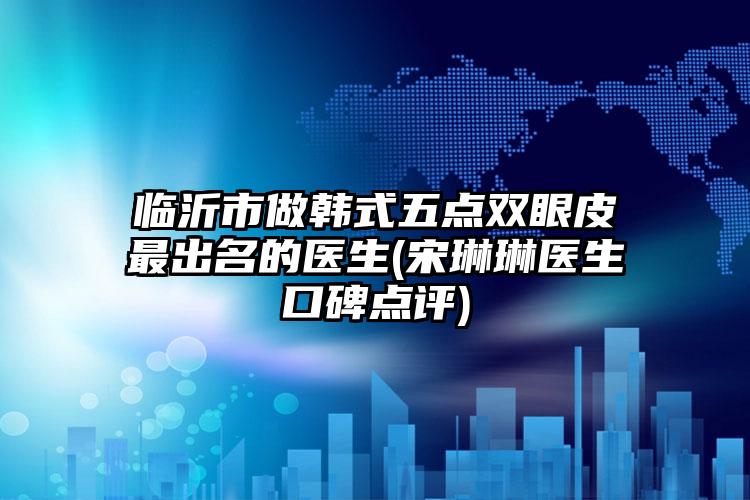 临沂市做韩式五点双眼皮最出名的医生(宋琳琳医生口碑点评)