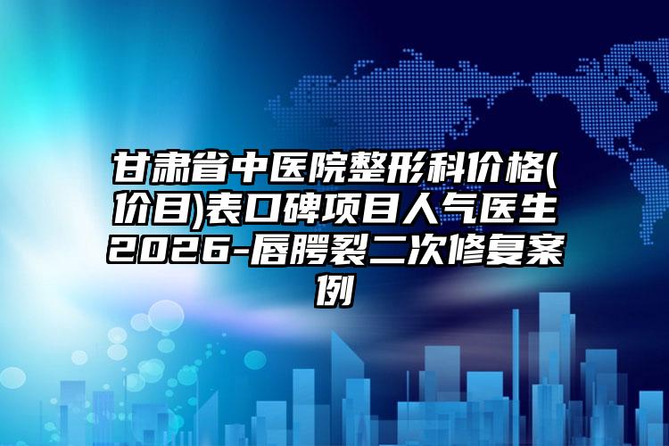 甘肃省中医院整形科价格(价目)表口碑项目人气医生2026-唇腭裂二次修复案例