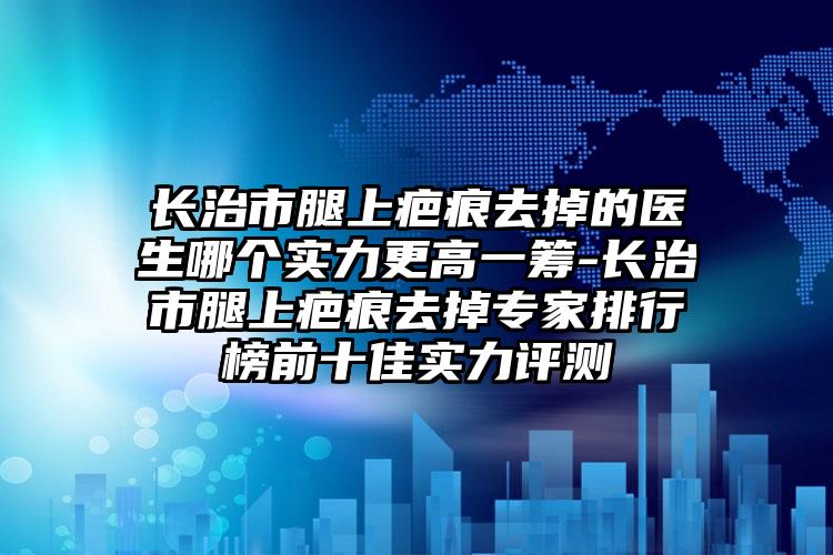 长治市腿上疤痕去掉的医生哪个实力更高一筹-长治市腿上疤痕去掉专家排行榜前十佳实力评测