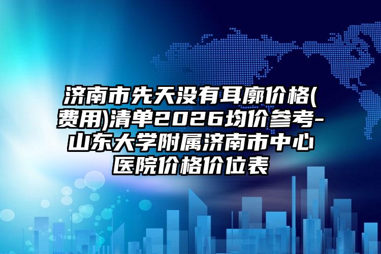济南市先天没有耳廓价格(费用)清单2026均价参考-山东大学附属济南市中心医院价格价位表