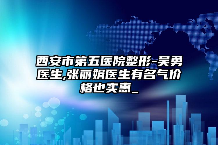 西安市第五医院整形-吴勇医生,张丽娟医生有名气价格也实惠_