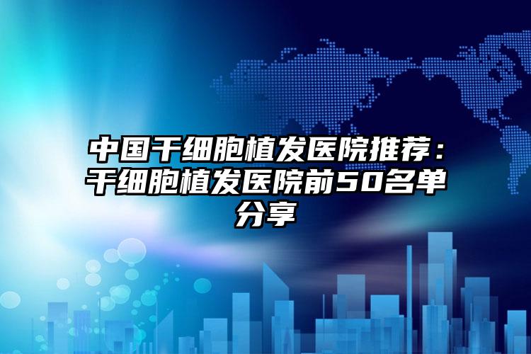 中国干细胞植发医院推荐：干细胞植发医院前50名单分享
